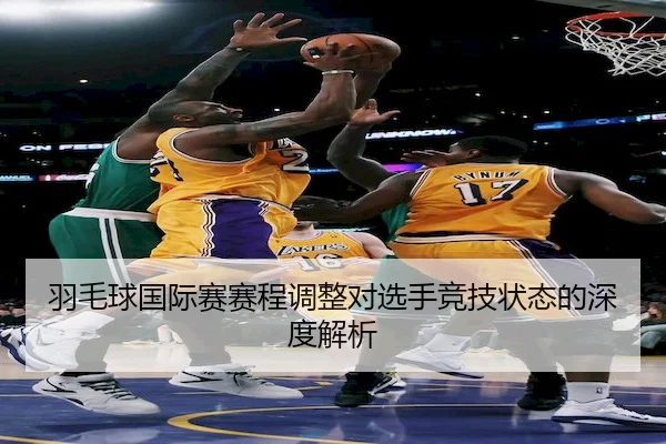 羽毛球国际赛赛程调整对选手竞技状态的深度解析